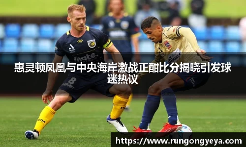 惠灵顿凤凰与中央海岸激战正酣比分揭晓引发球迷热议